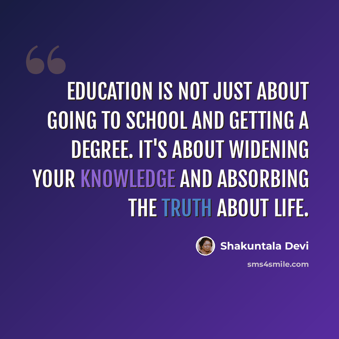 “Education is not just about going to school and getting a degree. It's about widening your knowledge and absorbing the truth about life.” quote by Shakuntala Devi