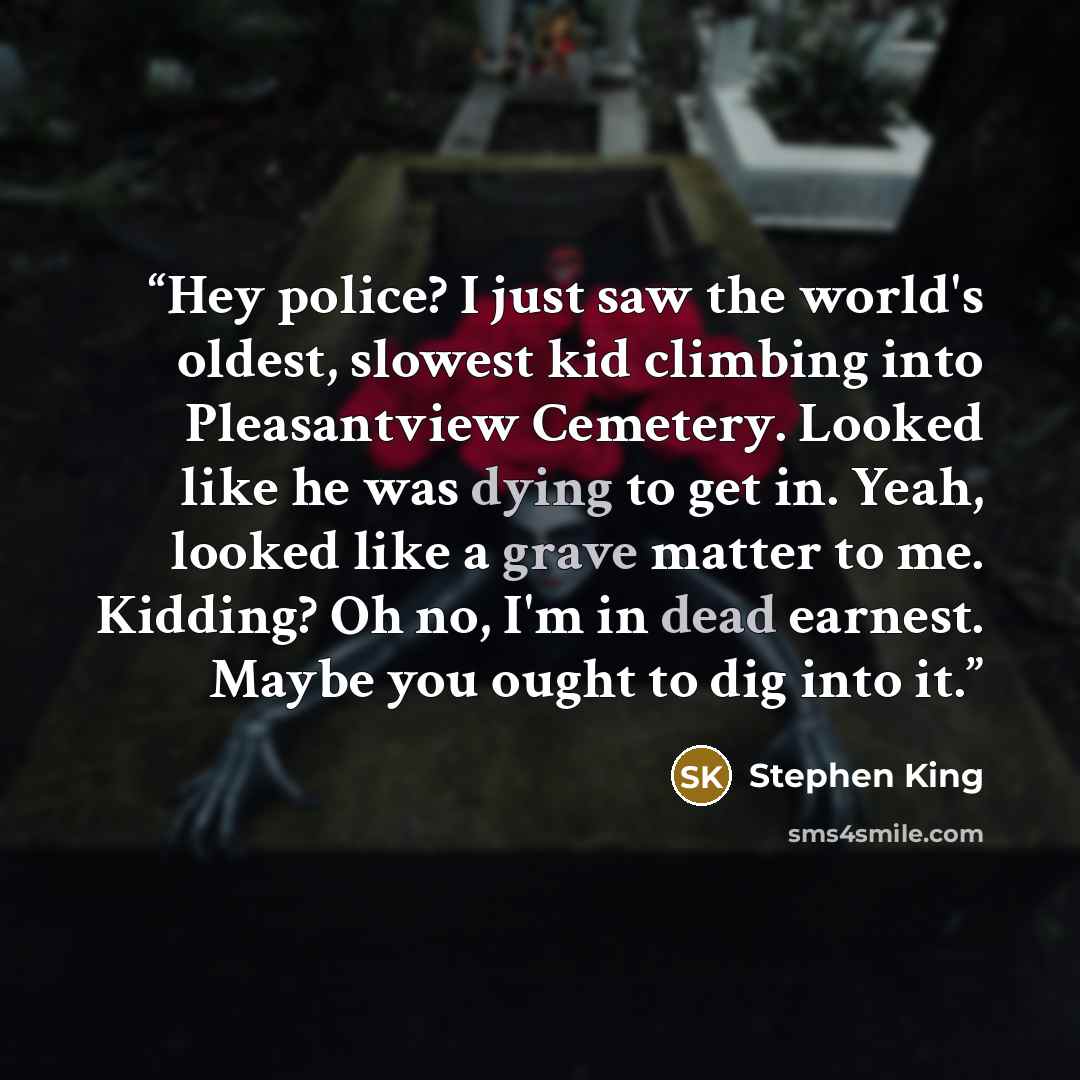 “Hey police? I just saw the world's oldest, slowest kid climbing into Pleasantview Cemetery. Looked like he was dying to get in. Yeah, looked like a grave matter to me. Kidding? Oh no, I'm in dead earnest. Maybe you ought to dig into it.” quote by Stephen King