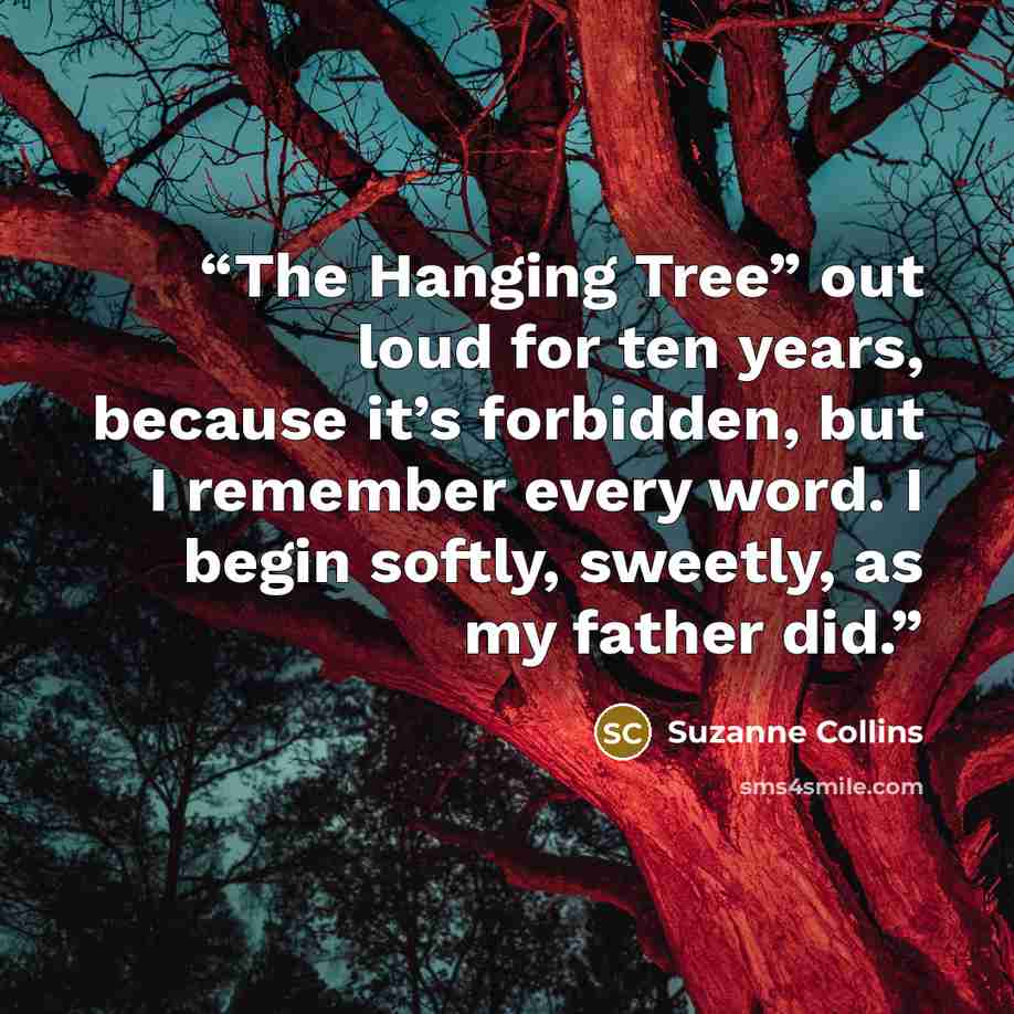 “The Hanging Tree” out loud for ten years, because it’s forbidden, but I remember every word. I begin softly, sweetly, as my father did.” quote by Suzanne Collins