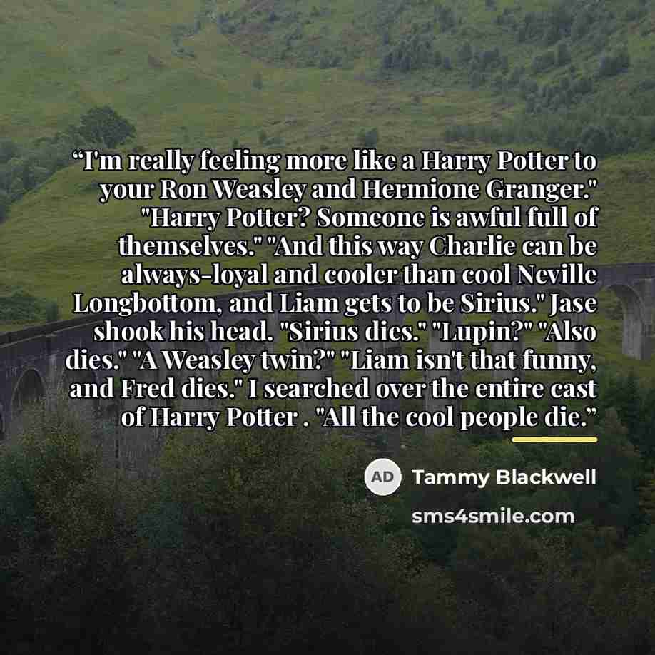 “I'm really feeling more like a Harry Potter to your Ron Weasley and Hermione Granger." "Harry Potter? Someone is awful full of themselves." "And this way Charlie can be always-loyal and cooler than cool Neville Longbottom, and Liam gets to be Sirius." Jase shook his head. "Sirius dies." "Lupin?"…” quote by Tammy Blackwell