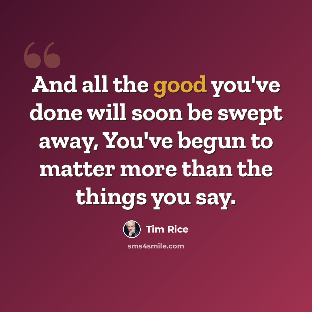 “And all the good you've done will soon be swept away, You've begun to matter more than the things you say.” quote by Tim Rice