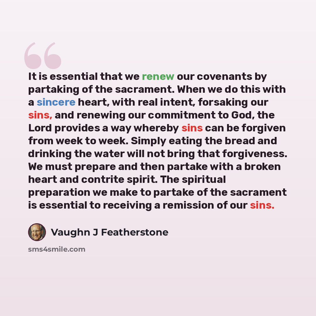 “It is essential that we renew our covenants by partaking of the sacrament. When we do this with a sincere heart, with real intent, forsaking our sins, and renewing our commitment to God, the Lord provides a way whereby sins can be forgiven from week to week. Simply eating the bread and drinking…” quote by Vaughn J Featherstone