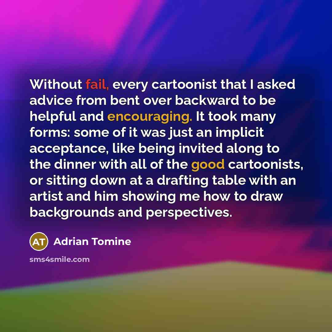 “Without fail, every cartoonist that I asked advice from bent over backward to be helpful and encouraging. It took many forms: some of it was just an implicit acceptance, like being invited along to the dinner with all of the good cartoonists, or sitting down at a drafting table with an artist and…” quote by Adrian Tomine
