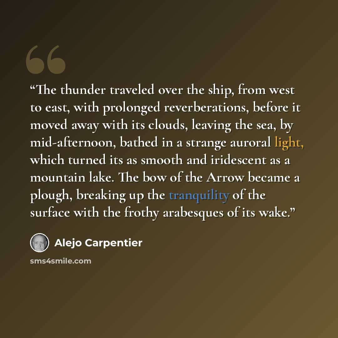 “The thunder traveled over the ship, from west to east, with prolonged reverberations, before it moved away with its clouds, leaving the sea, by mid-afternoon, bathed in a strange auroral light, which turned its as smooth and iridescent as a mountain lake. The bow of the Arrow became a plough…” quote by Alejo Carpentier