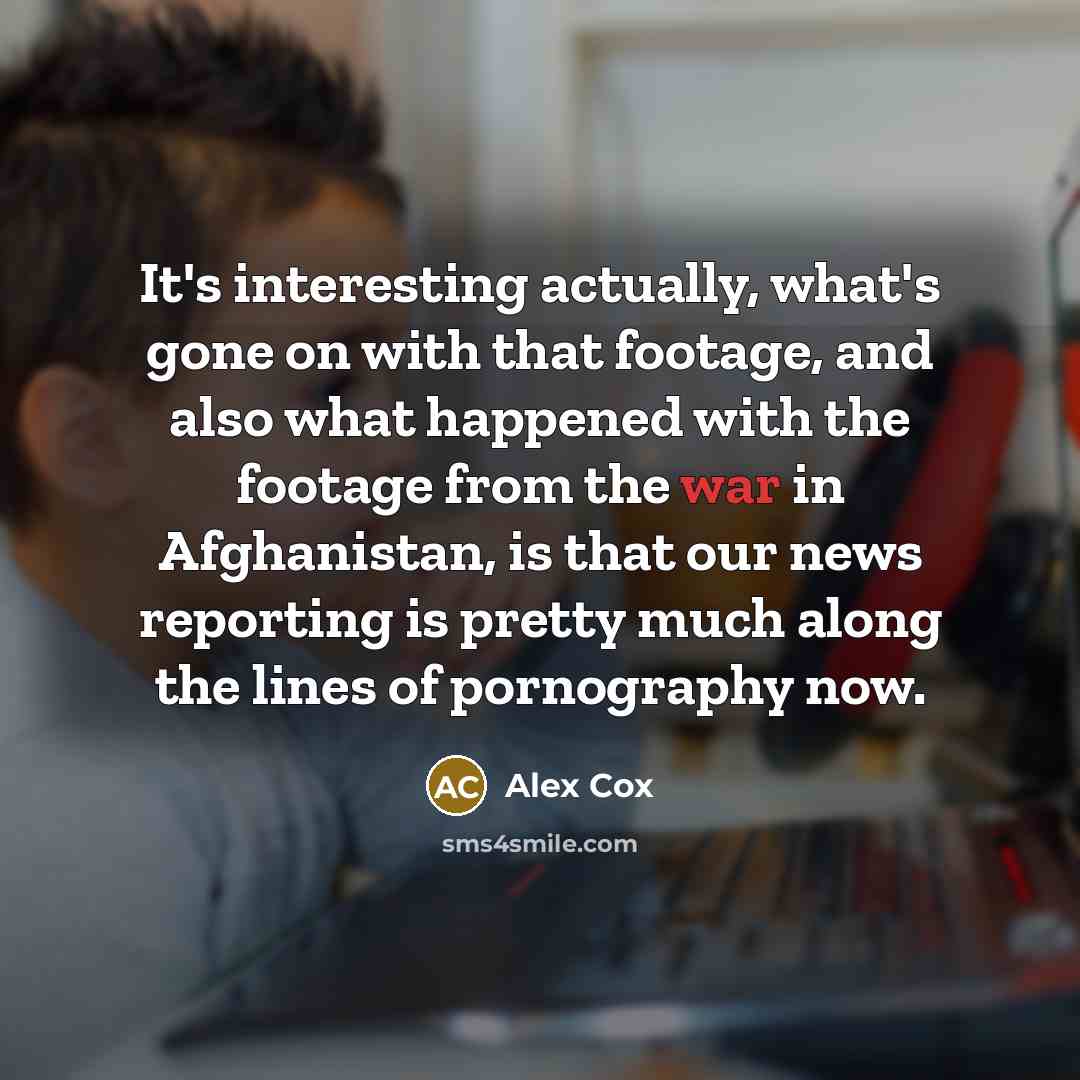 “It's interesting actually, what's gone on with that footage, and also what happened with the footage from the war in Afghanistan, is that our news reporting is pretty much along the lines of pornography now.” quote by Alex Cox