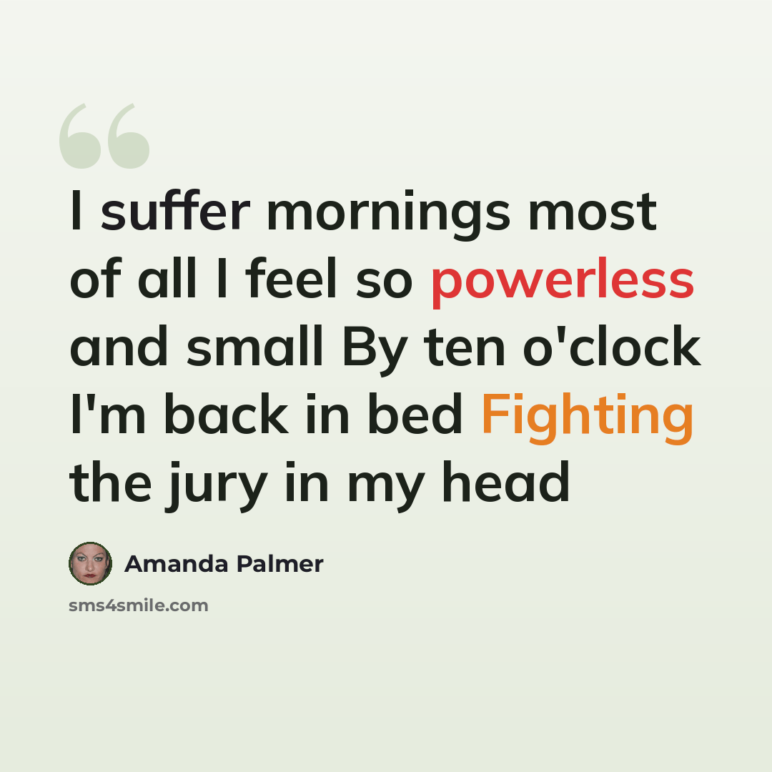 “I suffer mornings most of all I feel so powerless and small By ten o'clock I'm back in bed Fighting the jury in my head” quote by Amanda Palmer