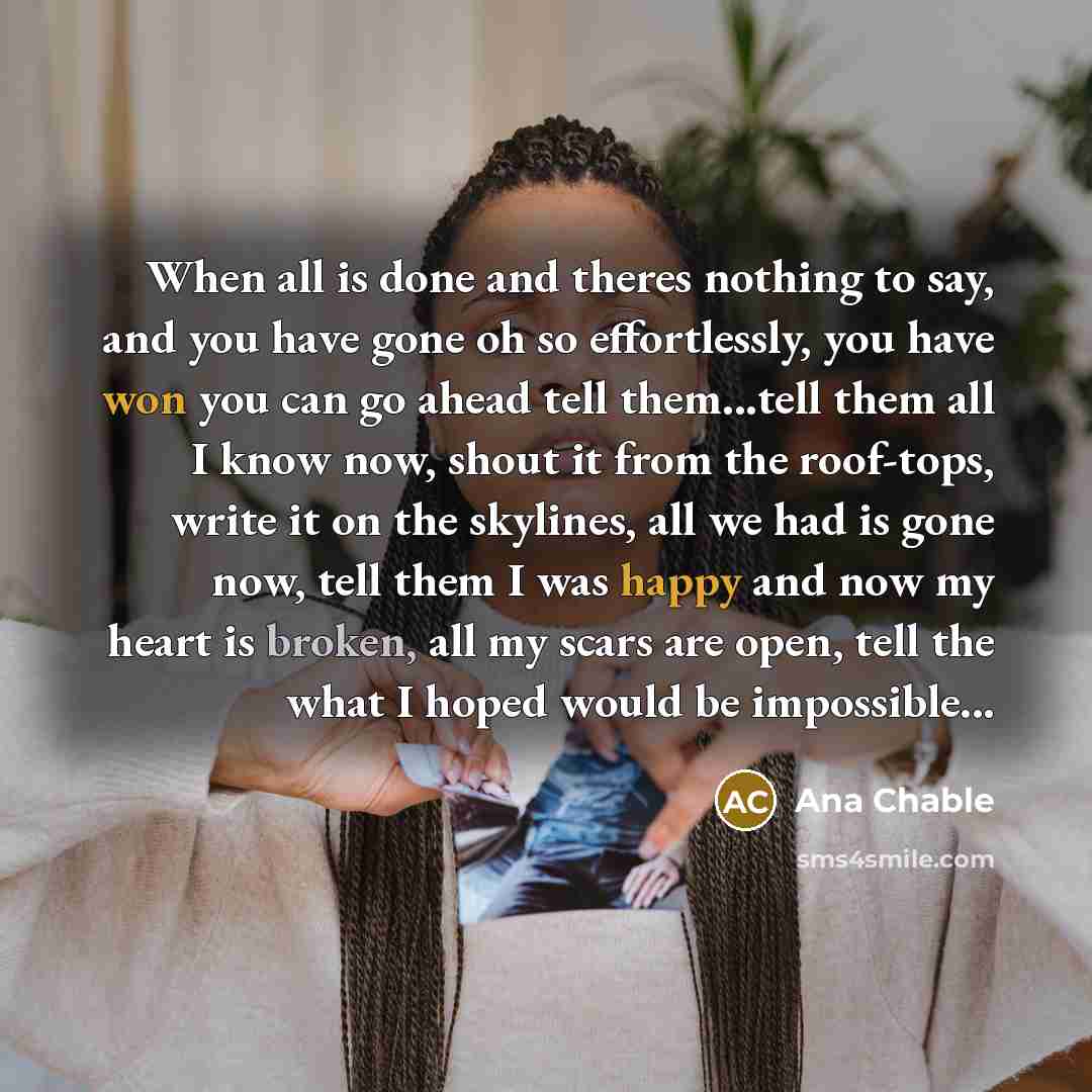 “When all is done and theres nothing to say, and you have gone oh so effortlessly, you have won you can go ahead tell them...tell them all I know now, shout it from the roof-tops, write it on the skylines, all we had is gone now, tell them I was happy and now my heart is broken, all my scars are…” quote by Ana Chable
