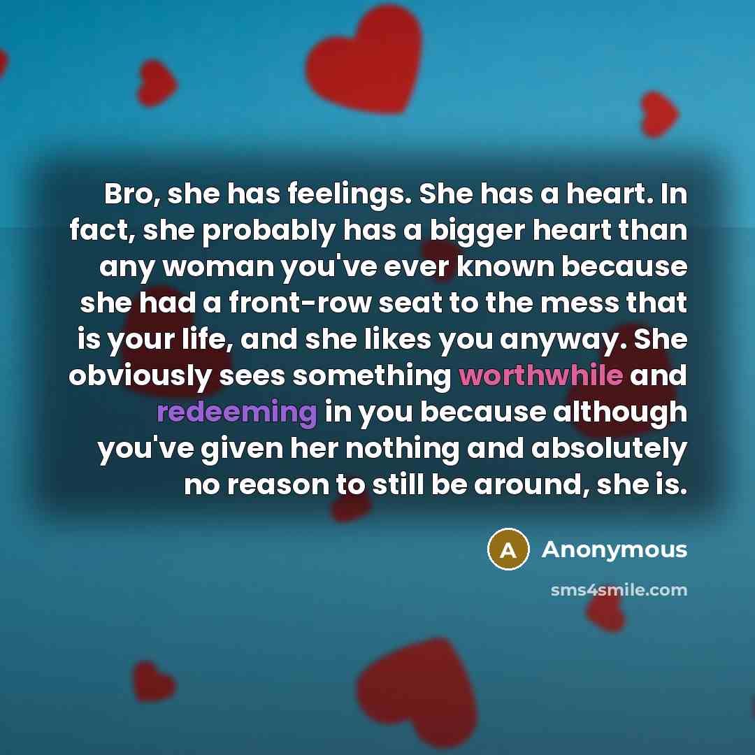 “Bro, she has feelings. She has a heart. In fact, she probably has a bigger heart than any woman you've ever known because she had a front-row seat to the mess that is your life, and she likes you anyway. She obviously sees something worthwhile and redeeming in you because although you've given her…” quote by Anonymous