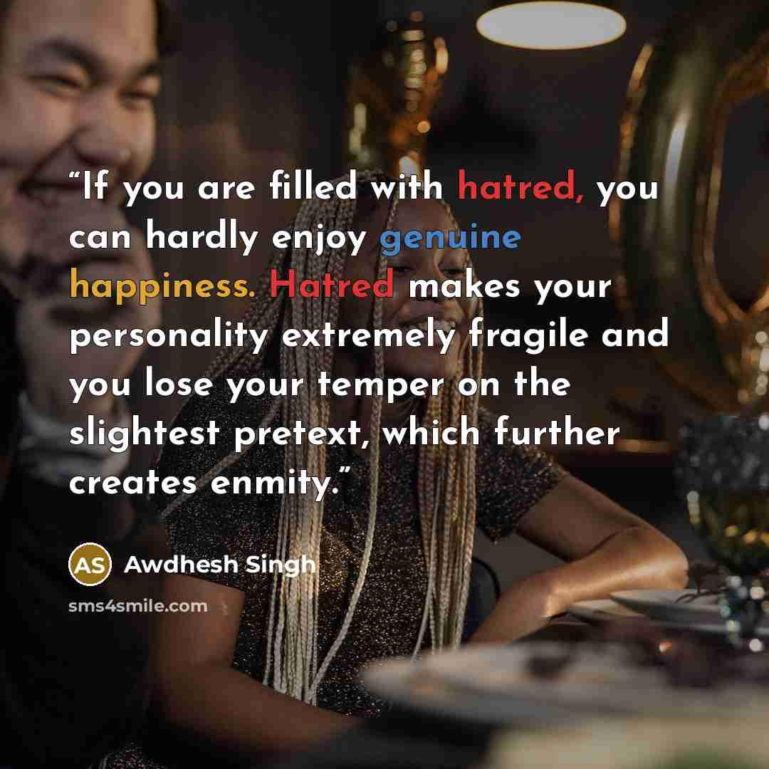 “If you are filled with hatred, you can hardly enjoy genuine happiness. Hatred makes your personality extremely fragile and you lose your temper on the slightest pretext, which further creates enmity.” quote by Awdhesh Singh