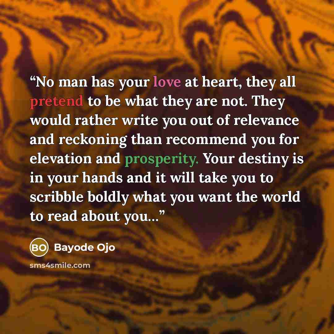 “No man has your love at heart, they all pretend to be what they are not. They would rather write you out of relevance and reckoning than recommend you for elevation and prosperity. Your destiny is in your hands and it will take you to scribble boldly what you want the world to read about you…” quote by Bayode Ojo