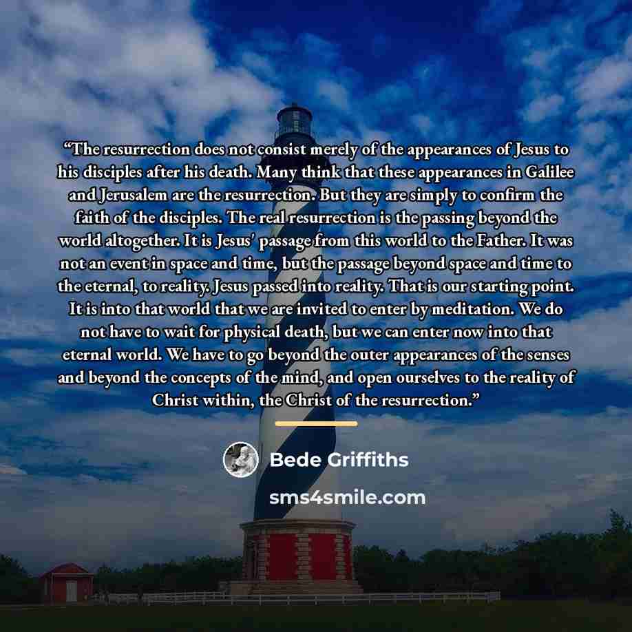 “The resurrection does not consist merely of the appearances of Jesus to his disciples after his death. Many think that these appearances in Galilee and Jerusalem are the resurrection. But they are simply to confirm the faith of the disciples. The real resurrection is the passing beyond the world…” quote by Bede Griffiths