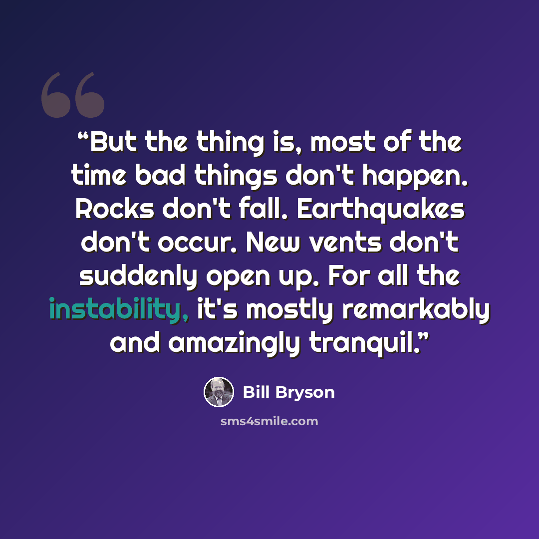 “But the thing is, most of the time bad things don't happen. Rocks don't fall. Earthquakes don't occur. New vents don't suddenly open up. For all the instability, it's mostly remarkably and amazingly tranquil.” quote by Bill Bryson
