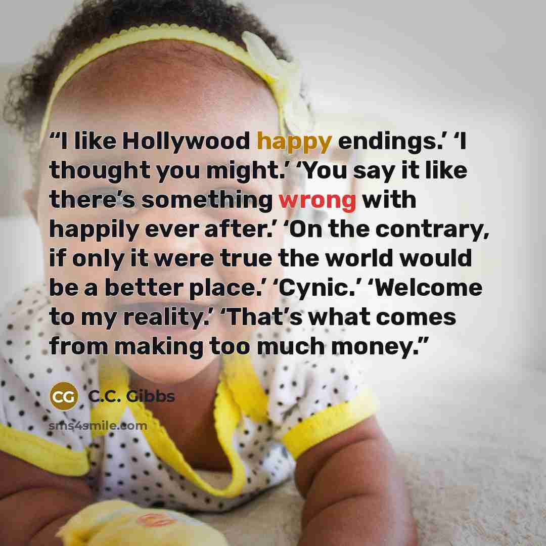 “I like Hollywood happy endings.’ ‘I thought you might.’ ‘You say it like there’s something wrong with happily ever after.’ ‘On the contrary, if only it were true the world would be a better place.’ ‘Cynic.’ ‘Welcome to my reality.’ ‘That’s what comes from making too much money.” quote by C.C. Gibbs