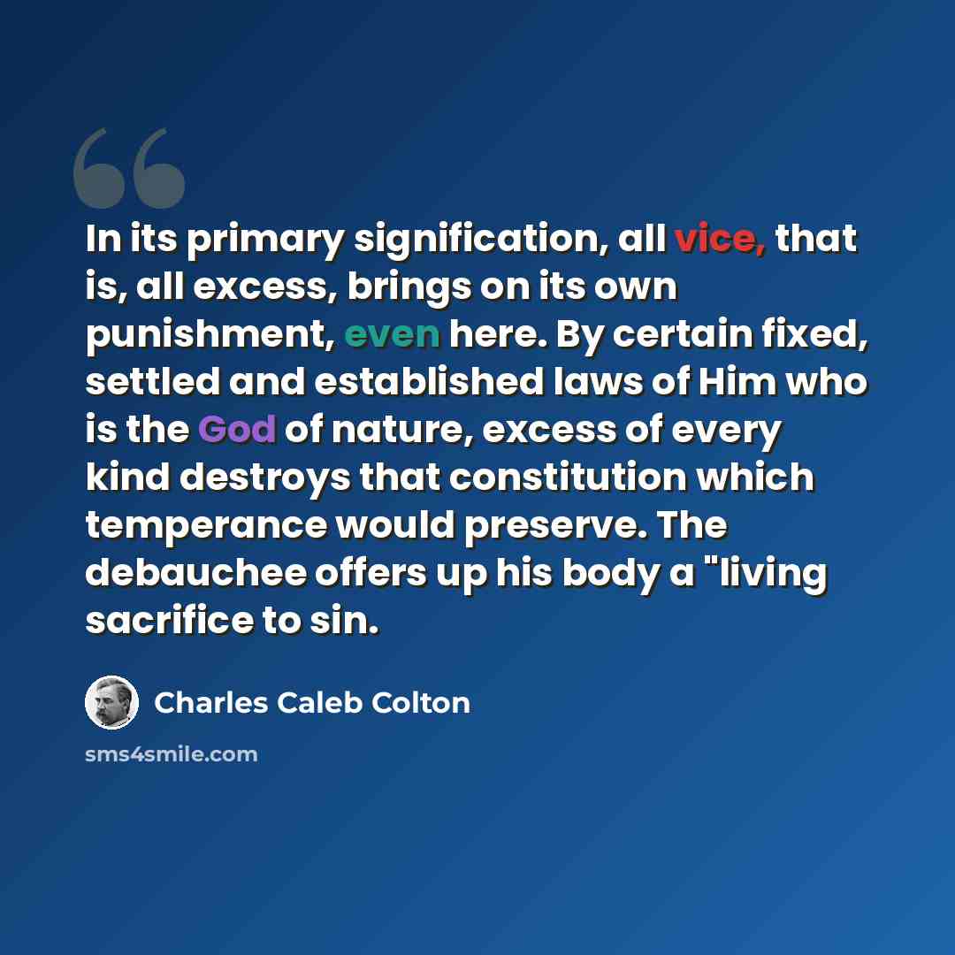 “In its primary signification, all vice, that is, all excess, brings on its own punishment, even here. By certain fixed, settled and established laws of Him who is the God of nature, excess of every kind destroys that constitution which temperance would preserve. The debauchee offers up his body a…” quote by Charles Caleb Colton