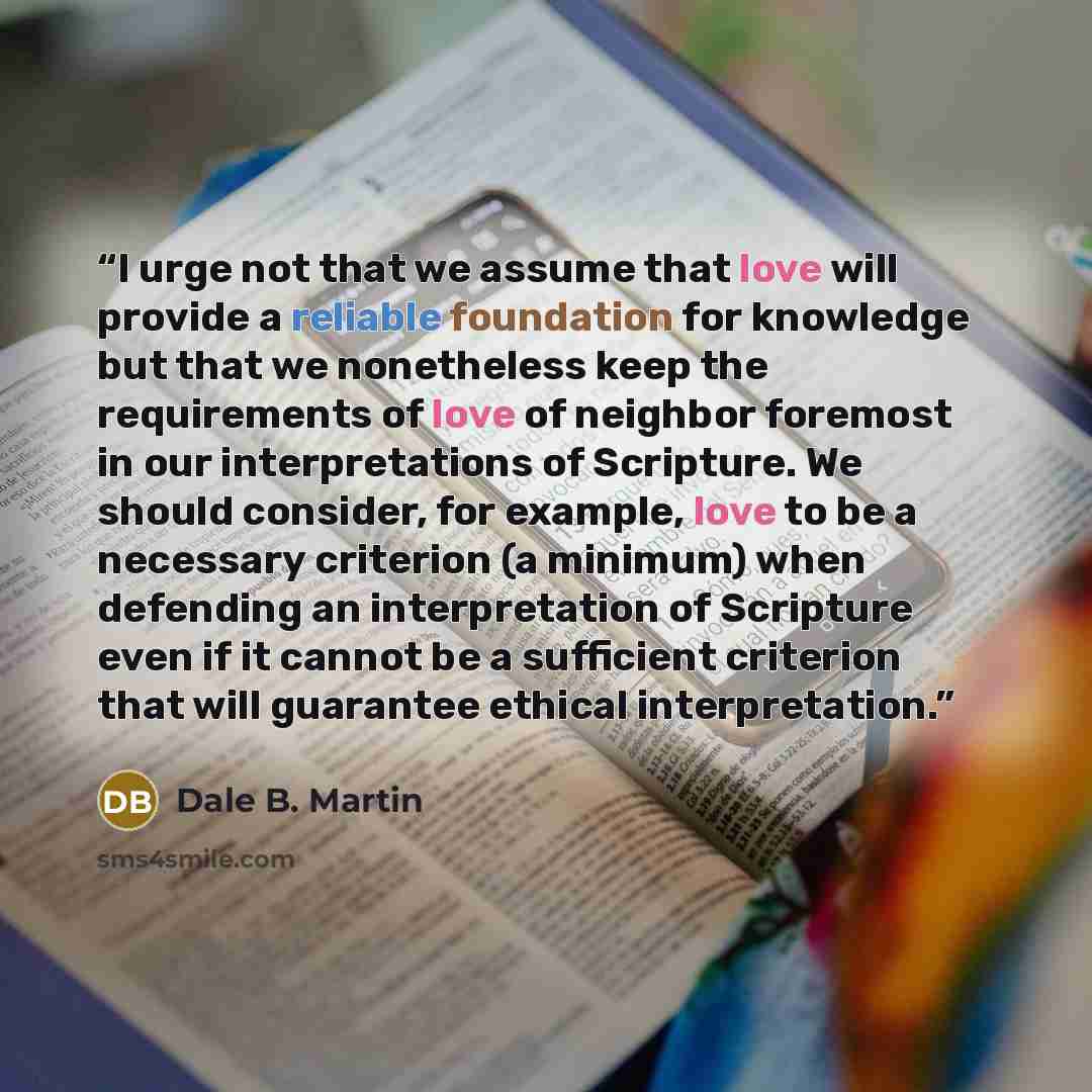 “I urge not that we assume that love will provide a reliable foundation for knowledge but that we nonetheless keep the requirements of love of neighbor foremost in our interpretations of Scripture. We should consider, for example, love to be a necessary criterion (a minimum) when defending an…” quote by Dale B. Martin
