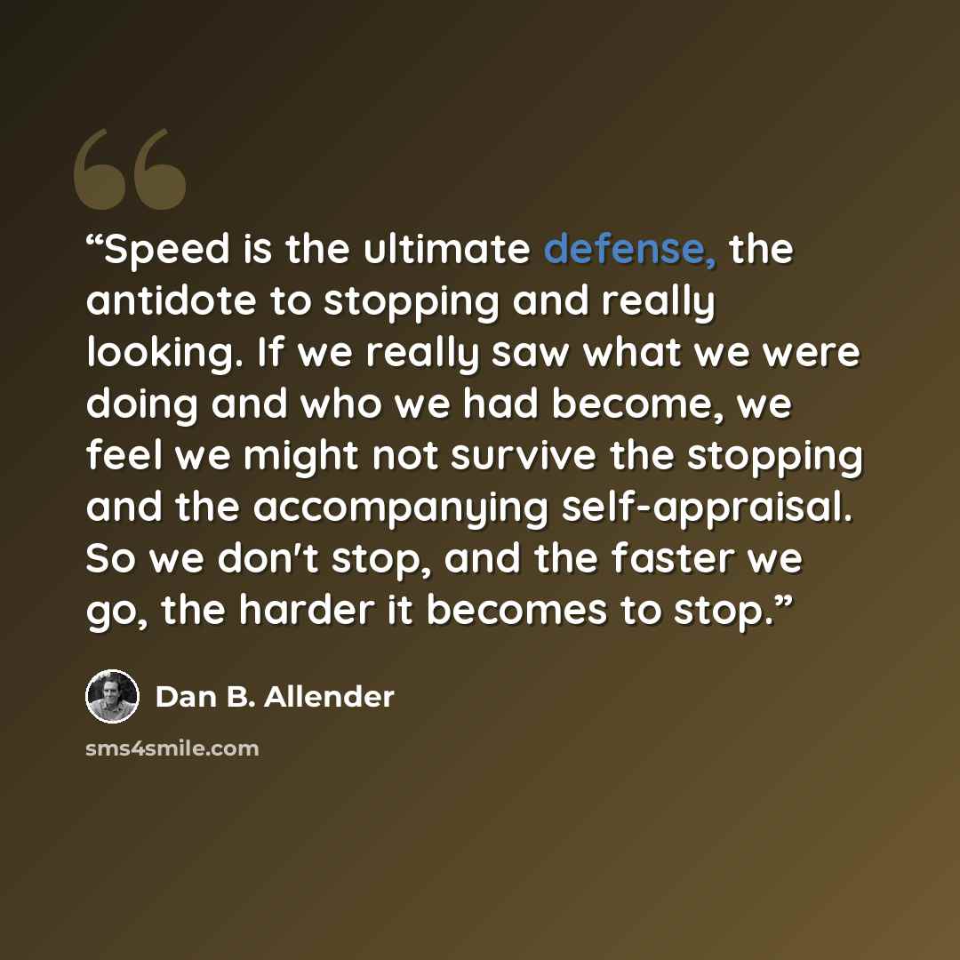 “Speed is the ultimate defense, the antidote to stopping and really looking. If we really saw what we were doing and who we had become, we feel we might not survive the stopping and the accompanying self-appraisal. So we don't stop, and the faster we go, the harder it becomes to stop.” quote by Dan B. Allender