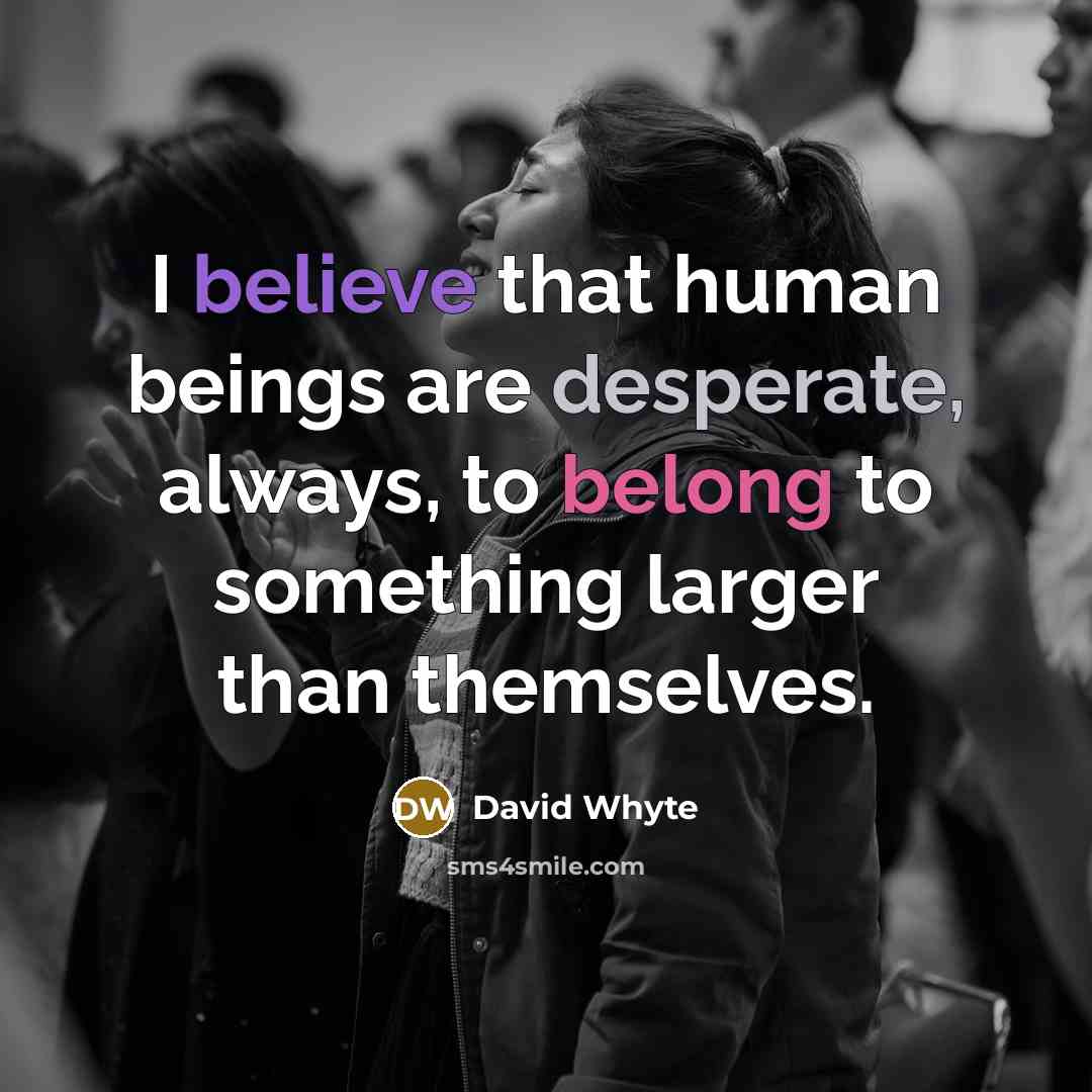 “I believe that human beings are desperate, always, to belong to something larger than themselves.” quote by David Whyte