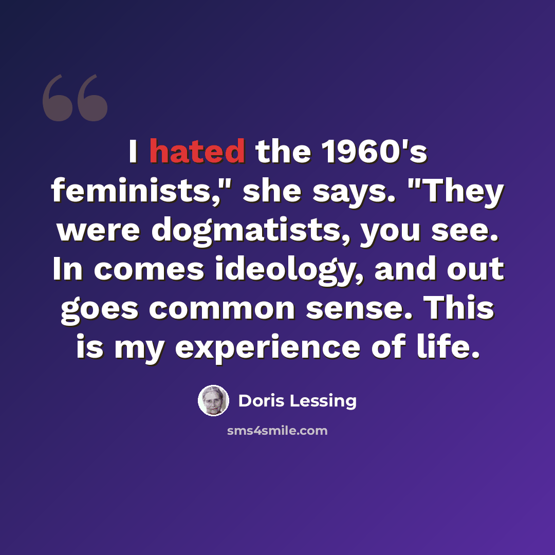 “I hated the 1960's feminists," she says. "They were dogmatists, you see. In comes ideology, and out goes common sense. This is my experience of life.” quote by Doris Lessing