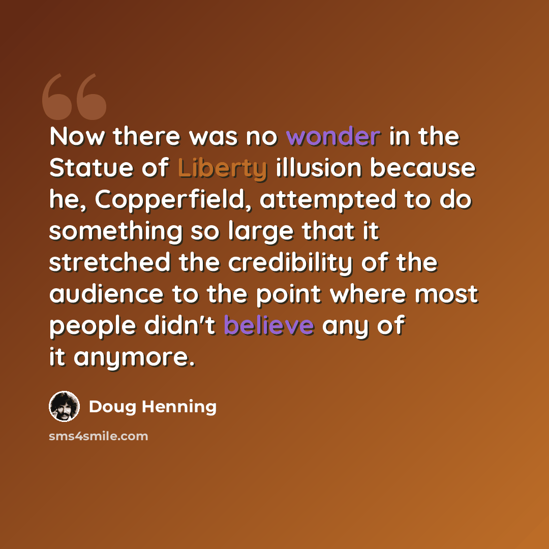 “Now there was no wonder in the Statue of Liberty illusion because he, Copperfield, attempted to do something so large that it stretched the credibility of the audience to the point where most people didn't believe any of it anymore.” quote by Doug Henning