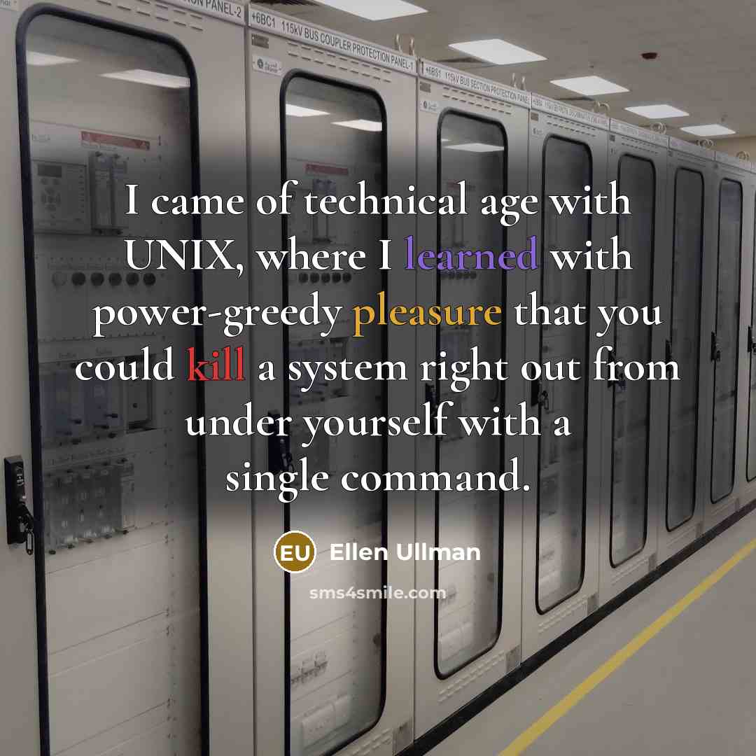 “I came of technical age with UNIX, where I learned with power-greedy pleasure that you could kill a system right out from under yourself with a single command.” quote by Ellen Ullman