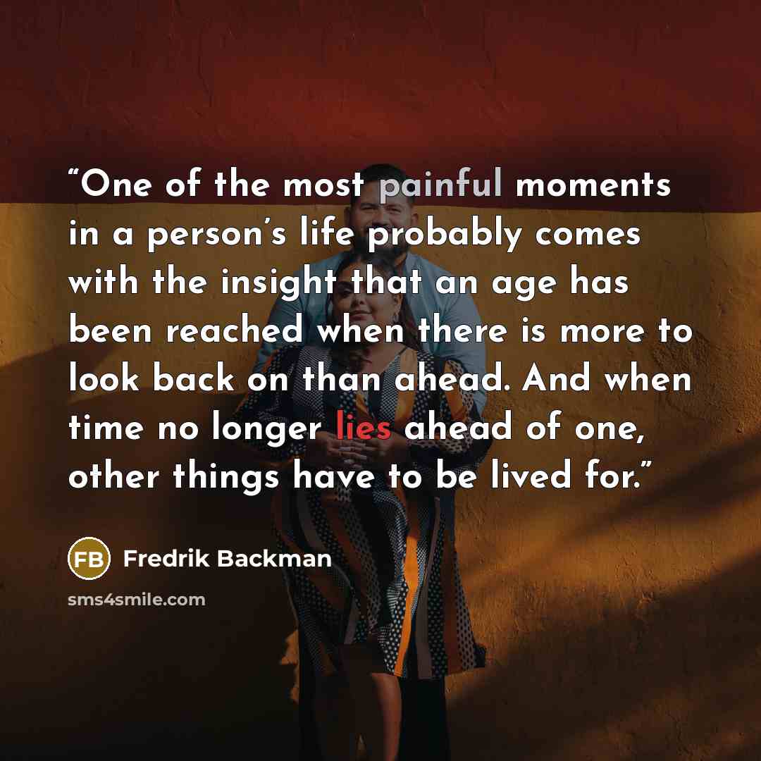 “One of the most painful moments in a person’s life probably comes with the insight that an age has been reached when there is more to look back on than ahead. And when time no longer lies ahead of one, other things have to be lived for.” quote by Fredrik Backman