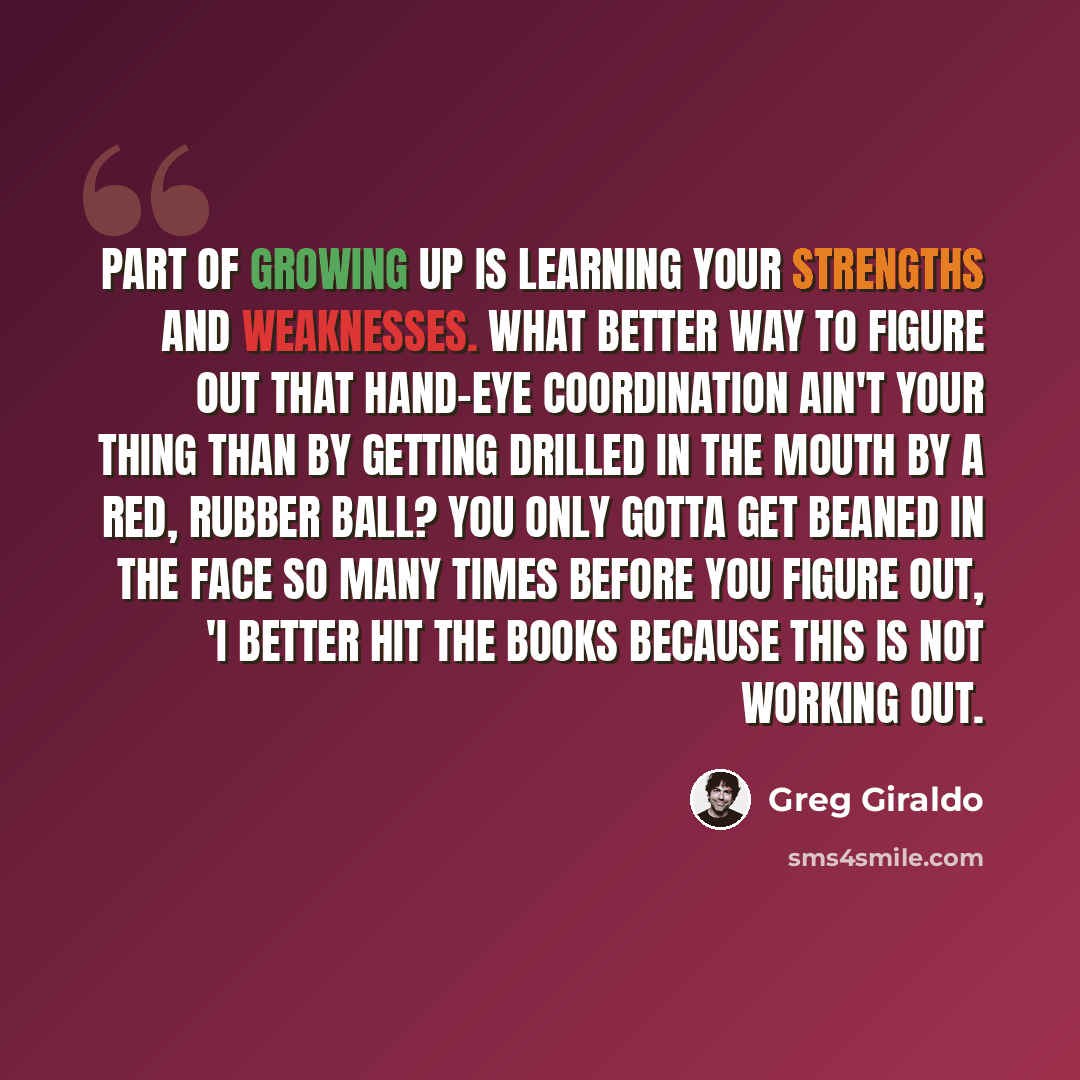 “Part of growing up is learning your strengths and weaknesses. What better way to figure out that hand-eye coordination ain't your thing than by getting drilled in the mouth by a red, rubber ball? You only gotta get beaned in the face so many times before you figure out, 'I better hit the books…” quote by Greg Giraldo