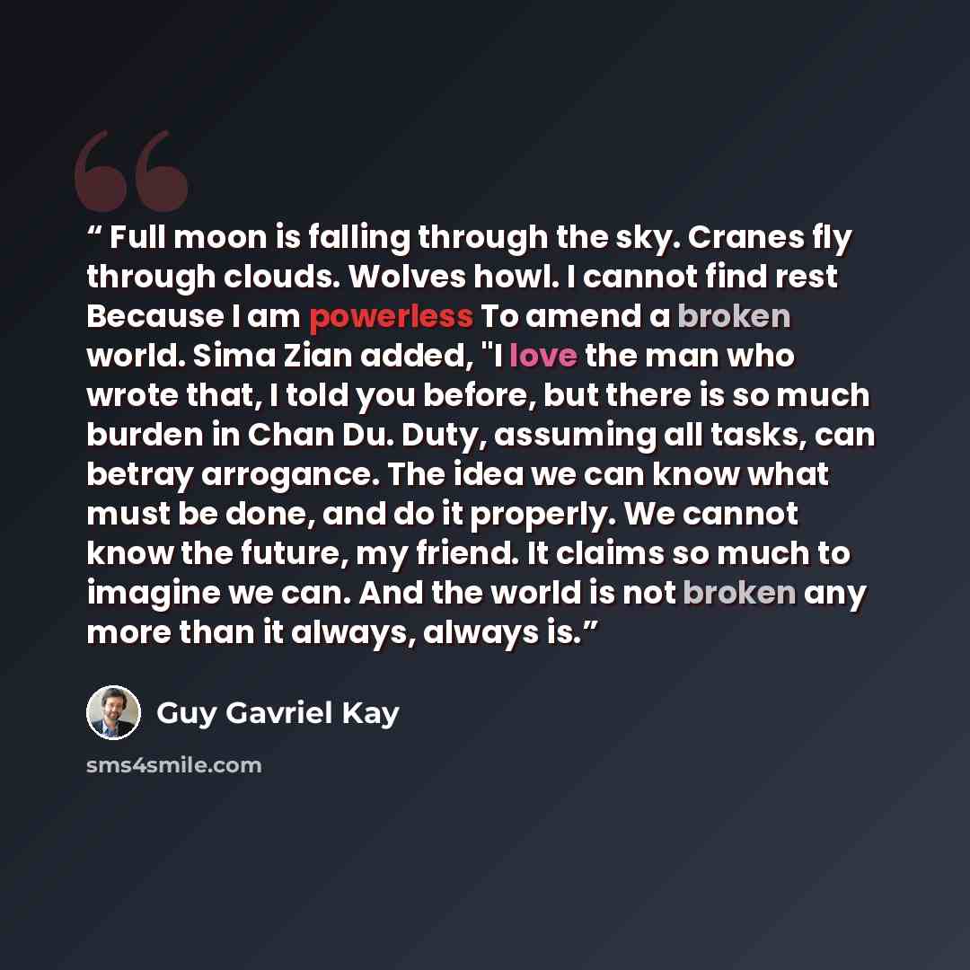“Full moon is falling through the sky. Cranes fly through clouds. Wolves howl. I cannot find rest Because I am powerless To amend a broken world. Sima Zian added, "I love the man who wrote that, I told you before, but there is so much burden in Chan Du. Duty, assuming all tasks, can betray…” quote by Guy Gavriel Kay