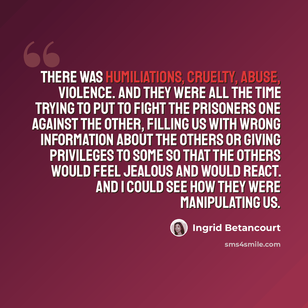 “There was humiliations, cruelty, abuse, violence. And they were all the time trying to put to fight the prisoners one against the other, filling us with wrong information about the others or giving privileges to some so that the others would feel jealous and would react. And I could see how they…” quote by Ingrid Betancourt