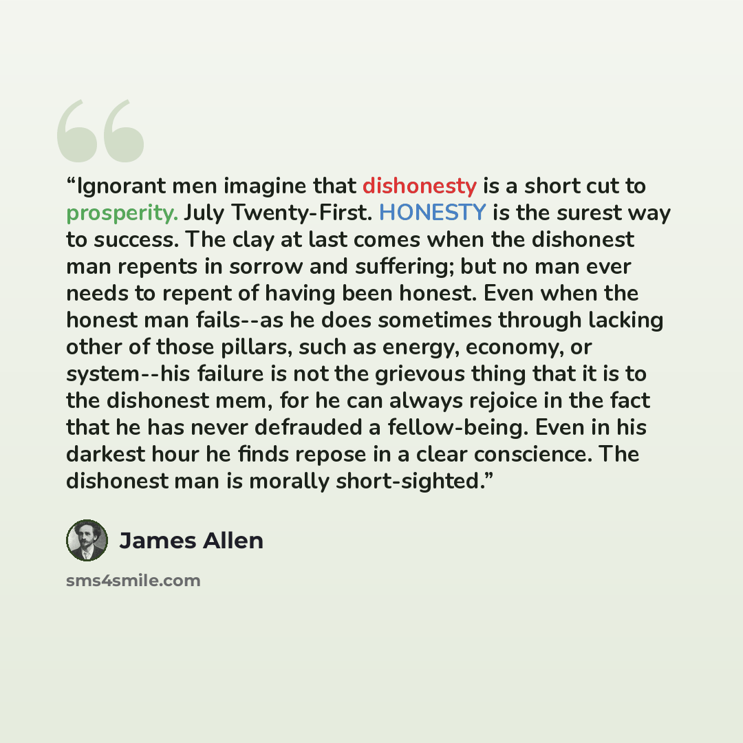 “Ignorant men imagine that dishonesty is a short cut to prosperity. July Twenty-First. HONESTY is the surest way to success. The clay at last comes when the dishonest man repents in sorrow and suffering; but no man ever needs to repent of having been honest. Even when the honest man fails--as he…” quote by James Allen