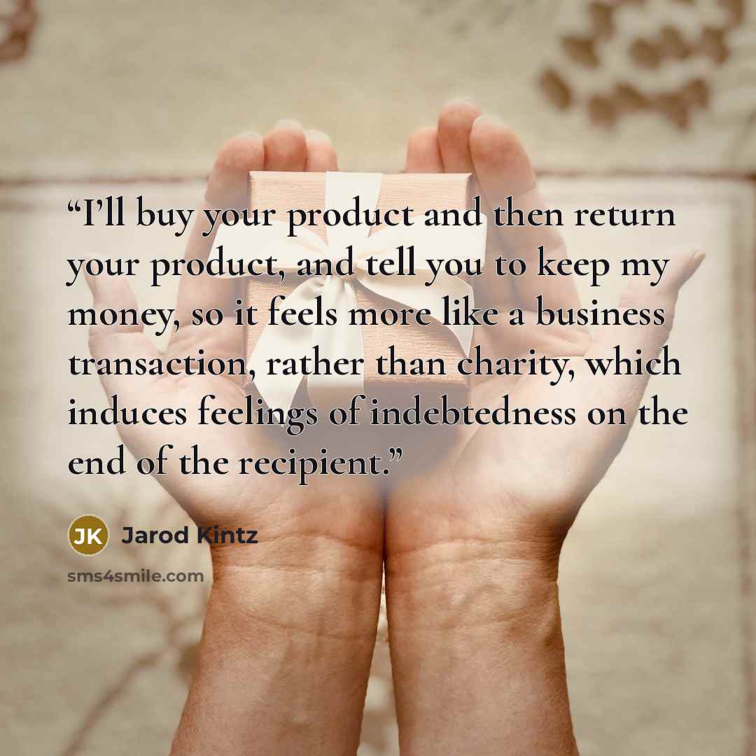 “I’ll buy your product and then return your product, and tell you to keep my money, so it feels more like a business transaction, rather than charity, which induces feelings of indebtedness on the end of the recipient.” quote by Jarod Kintz