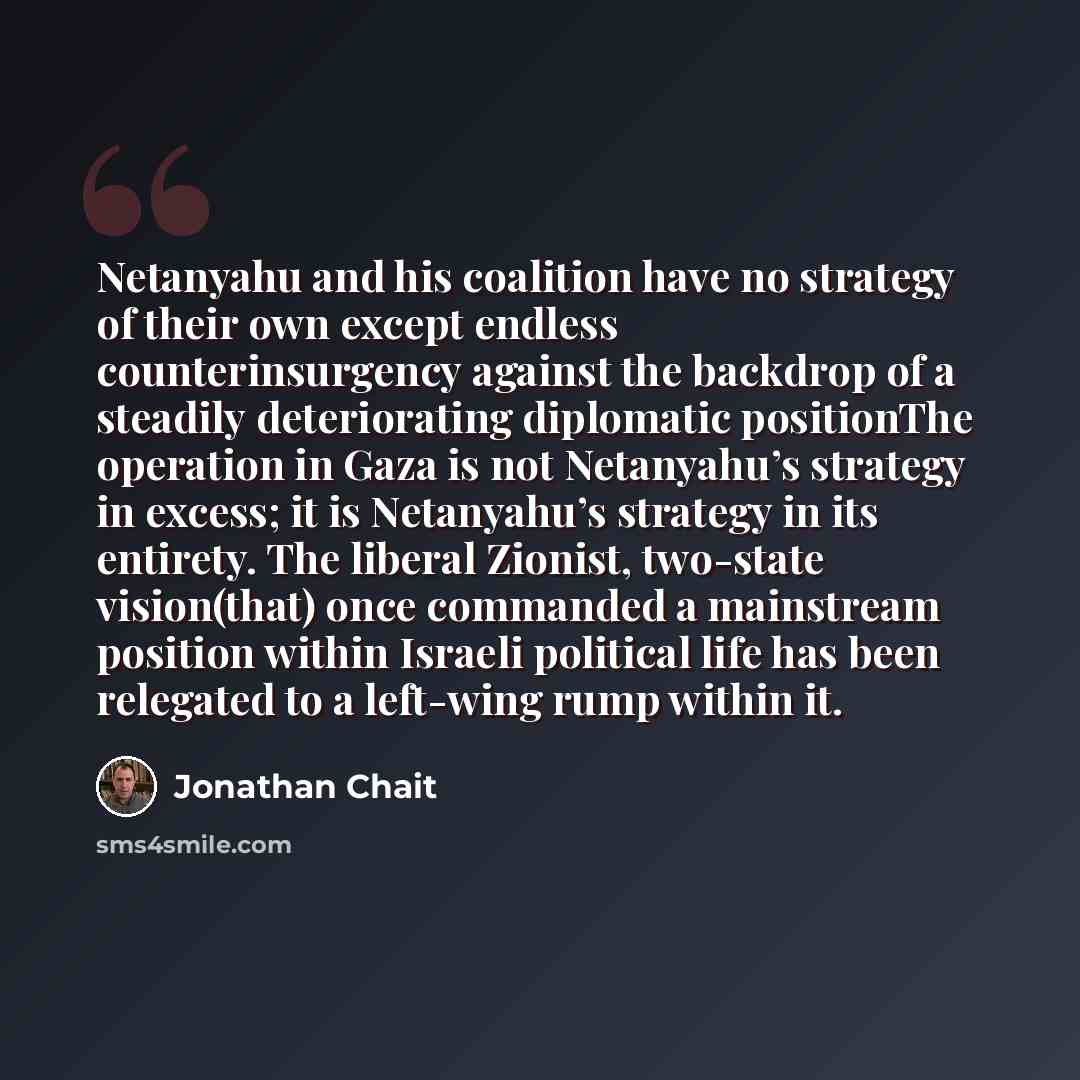 “Netanyahu and his coalition have no strategy of their own except endless counterinsurgency against the backdrop of a steadily deteriorating diplomatic positionThe operation in Gaza is not Netanyahu’s strategy in excess; it is Netanyahu’s strategy in its entirety. The liberal Zionist, two-state…” quote by Jonathan Chait