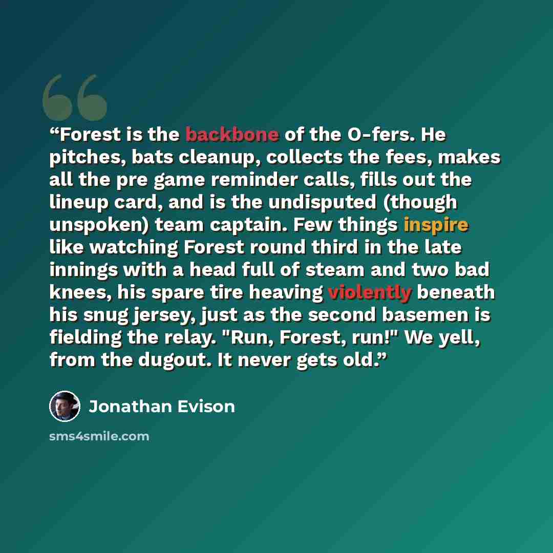 “Forest is the backbone of the O-fers. He pitches, bats cleanup, collects the fees, makes all the pre game reminder calls, fills out the lineup card, and is the undisputed (though unspoken) team captain. Few things inspire like watching Forest round third in the late innings with a head full of…” quote by Jonathan Evison