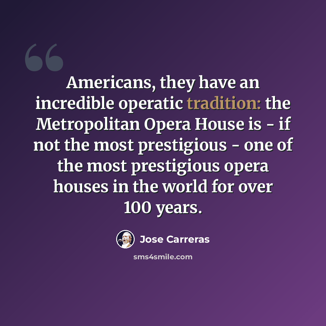 “Americans, they have an incredible operatic tradition: the Metropolitan Opera House is - if not the most prestigious - one of the most prestigious opera houses in the world for over 100 years.” quote by Jose Carreras