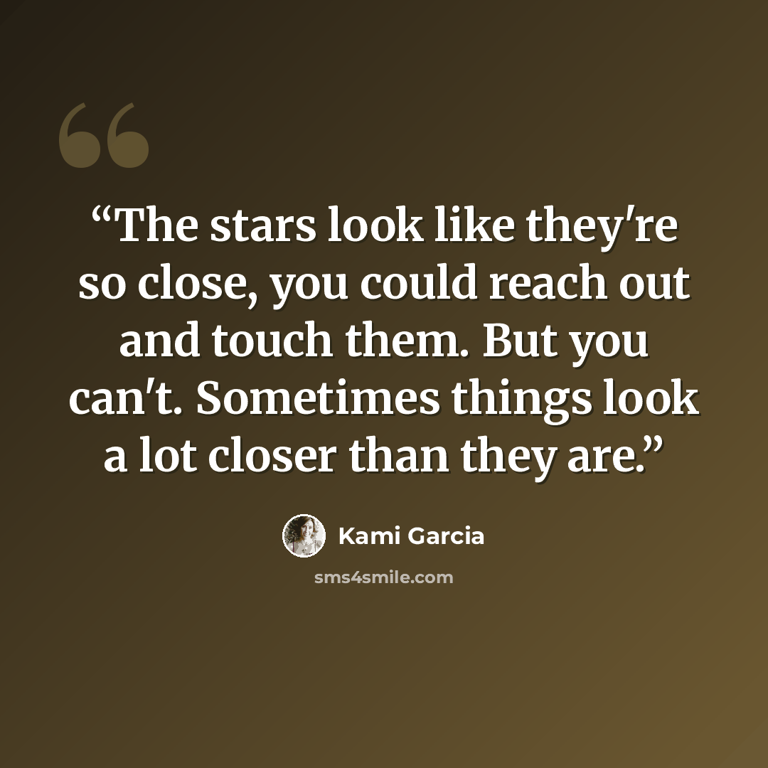 “The stars look like they're so close, you could reach out and touch them. But you can't. Sometimes things look a lot closer than they are.” quote by Kami Garcia