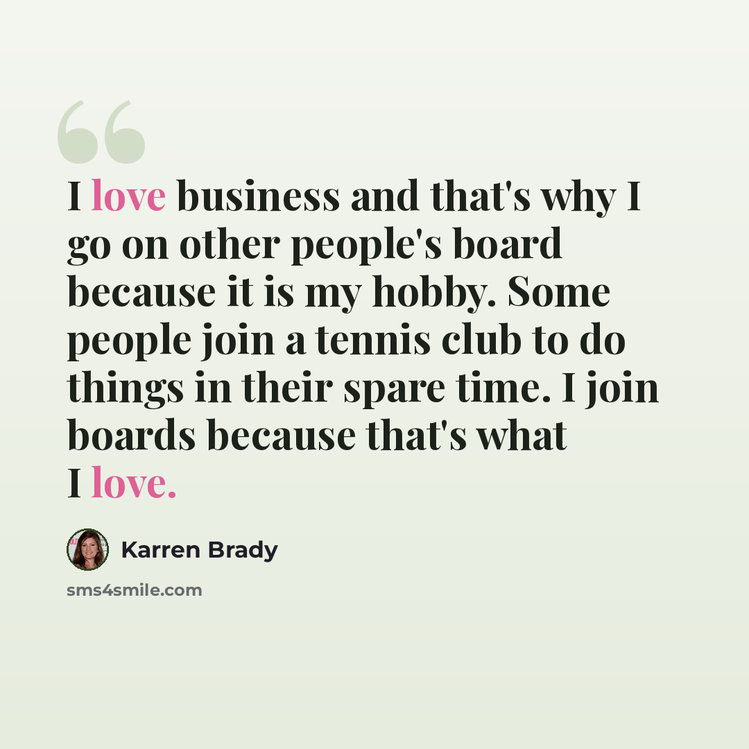 “I love business and that's why I go on other people's board because it is my hobby. Some people join a tennis club to do things in their spare time. I join boards because that's what I love.” quote by Karren Brady