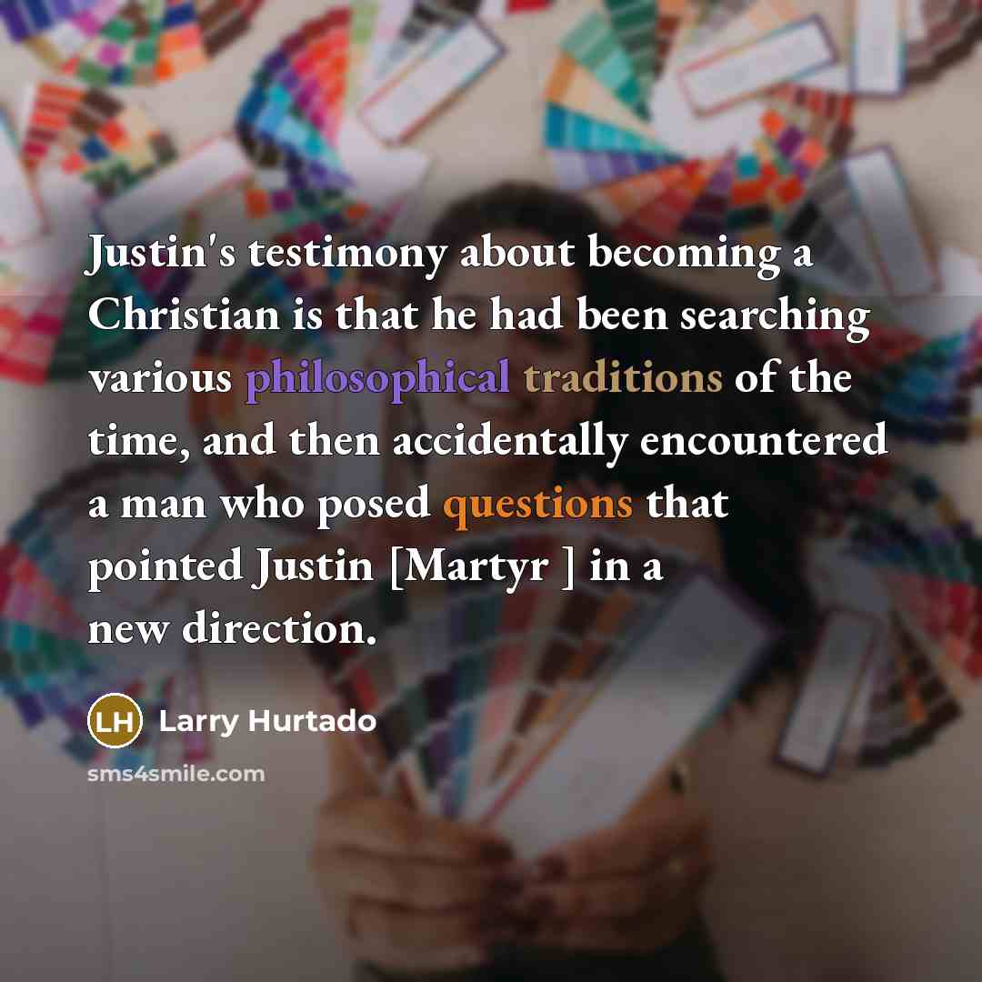 “Justin's testimony about becoming a Christian is that he had been searching various philosophical traditions of the time, and then accidentally encountered a man who posed questions that pointed Justin [Martyr ] in a new direction.” quote by Larry Hurtado