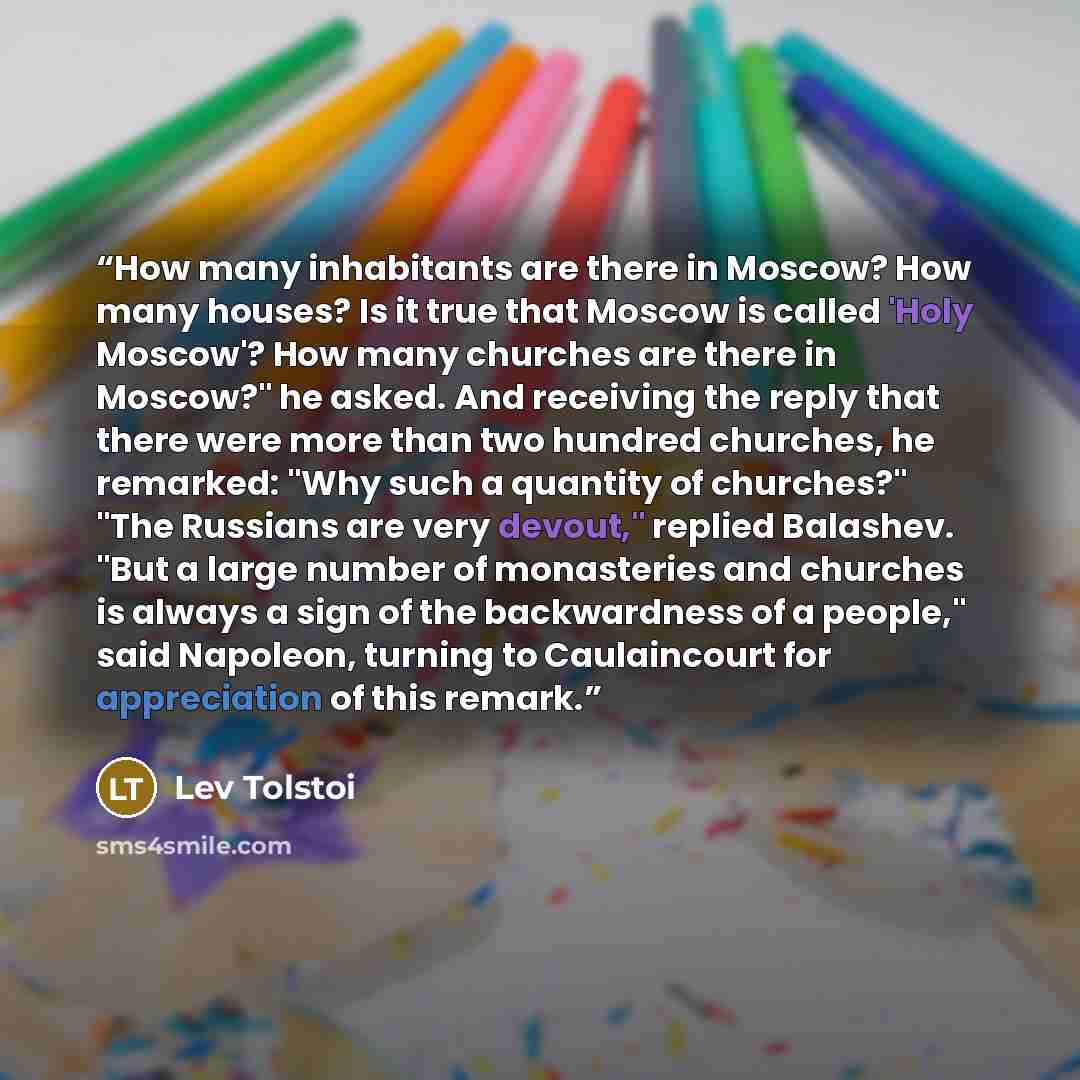 “How many inhabitants are there in Moscow? How many houses? Is it true that Moscow is called 'Holy Moscow'? How many churches are there in Moscow?" he asked. And receiving the reply that there were more than two hundred churches, he remarked: "Why such a quantity of churches?" "The Russians are…” quote by Lev Tolstoi