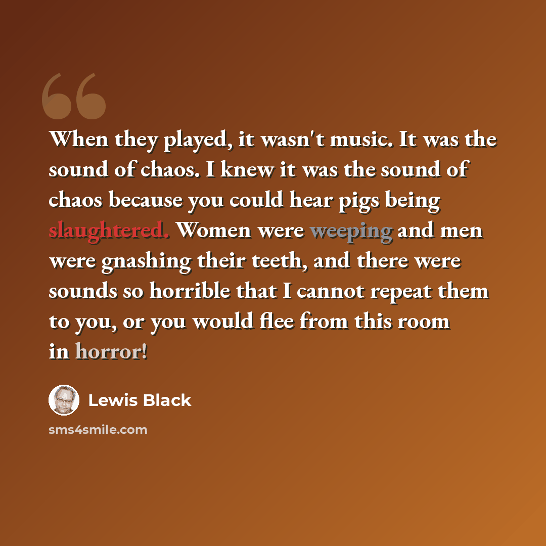 “When they played, it wasn't music. It was the sound of chaos. I knew it was the sound of chaos because you could hear pigs being slaughtered. Women were weeping and men were gnashing their teeth, and there were sounds so horrible that I cannot repeat them to you, or you would flee from this room…” quote by Lewis Black