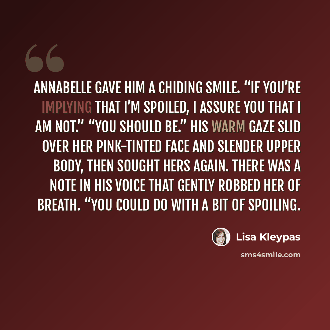 “Annabelle gave him a chiding smile. “If you’re implying that I’m spoiled, I assure you that I am not.” “You should be.” His warm gaze slid over her pink-tinted face and slender upper body, then sought hers again. There was a note in his voice that gently robbed her of breath. “You could do with a…” quote by Lisa Kleypas
