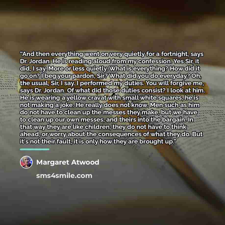 “And then everything went on very quietly for a fortnight, says Dr. Jordan. He is reading aloud from my confession. Yes Sir, it did, I say. More or less quietly. What is everything? How did it go on? I beg your pardon, Sir? What did you do everyday? Oh, the usual, Sir, I say. I performed my duties…” quote by Margaret Atwood