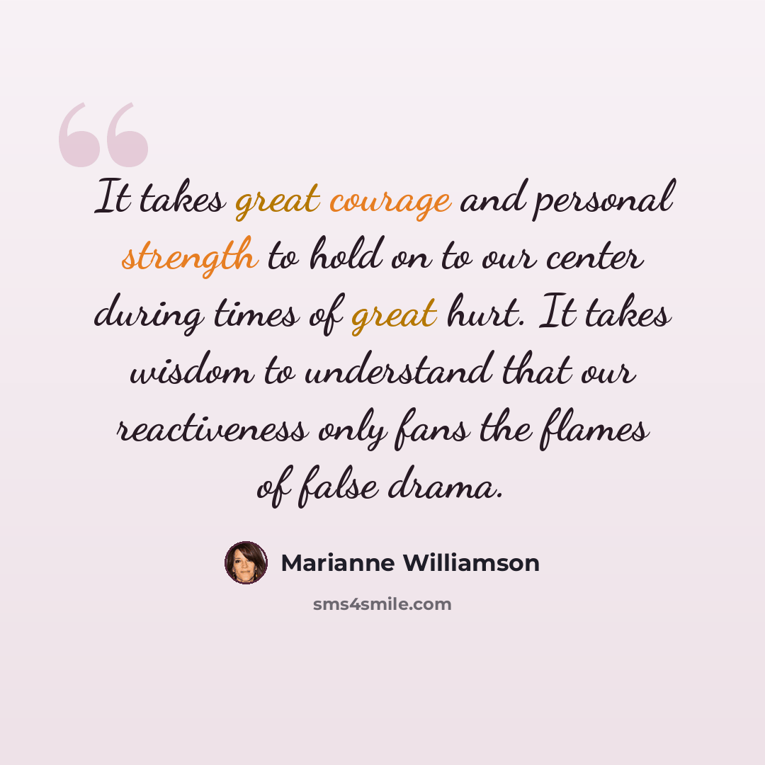 “It takes great courage and personal strength to hold on to our center during times of great hurt. It takes wisdom to understand that our reactiveness only fans the flames of false drama.” quote by Marianne Williamson