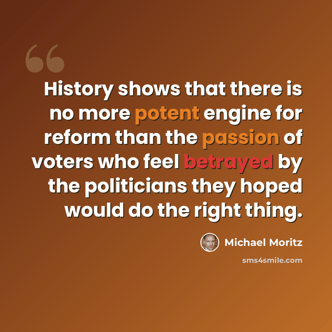 “History shows that there is no more potent engine for reform than the passion of voters who feel betrayed by the politicians they hoped would do the right thing.” quote by Michael Moritz