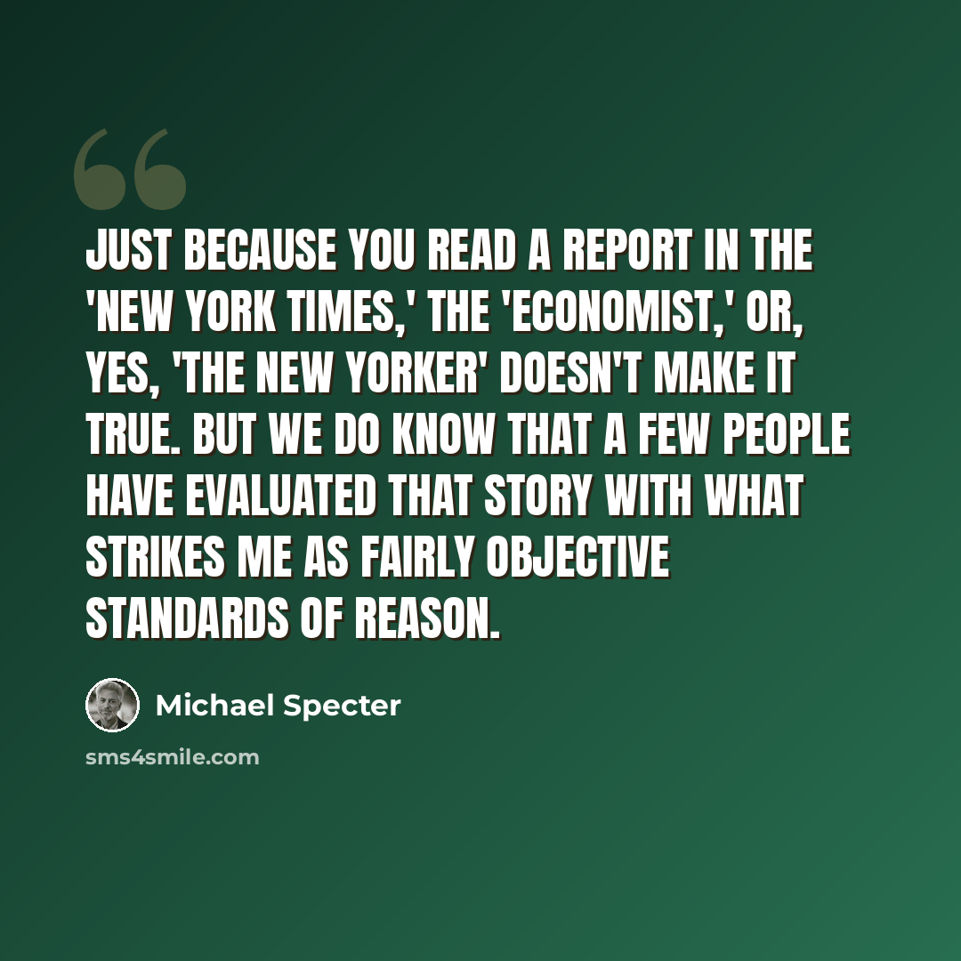 “Just because you read a report in the 'New York Times,' the 'Economist,' or, yes, 'The New Yorker' doesn't make it true. But we do know that a few people have evaluated that story with what strikes me as fairly objective standards of reason.” quote by Michael Specter