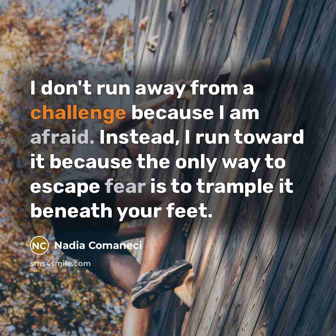 “I don't run away from a challenge because I am afraid. Instead, I run toward it because the only way to escape fear is to trample it beneath your feet.” quote by Nadia Comaneci