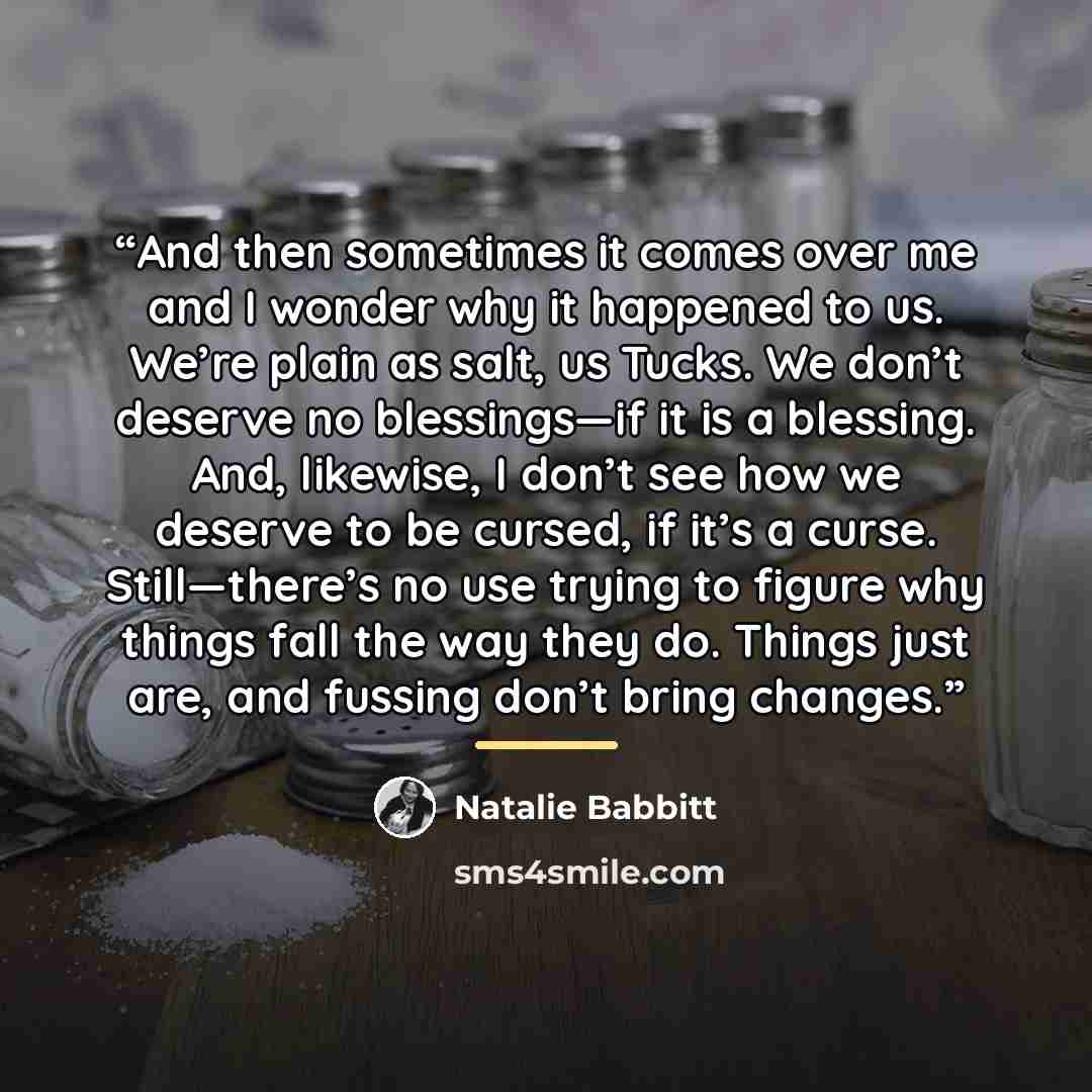 “And then sometimes it comes over me and I wonder why it happened to us. We’re plain as salt, us Tucks. We don’t deserve no blessings—if it is a blessing. And, likewise, I don’t see how we deserve to be cursed, if it’s a curse. Still—there’s no use trying to figure why things fall the way they do…” quote by Natalie Babbitt