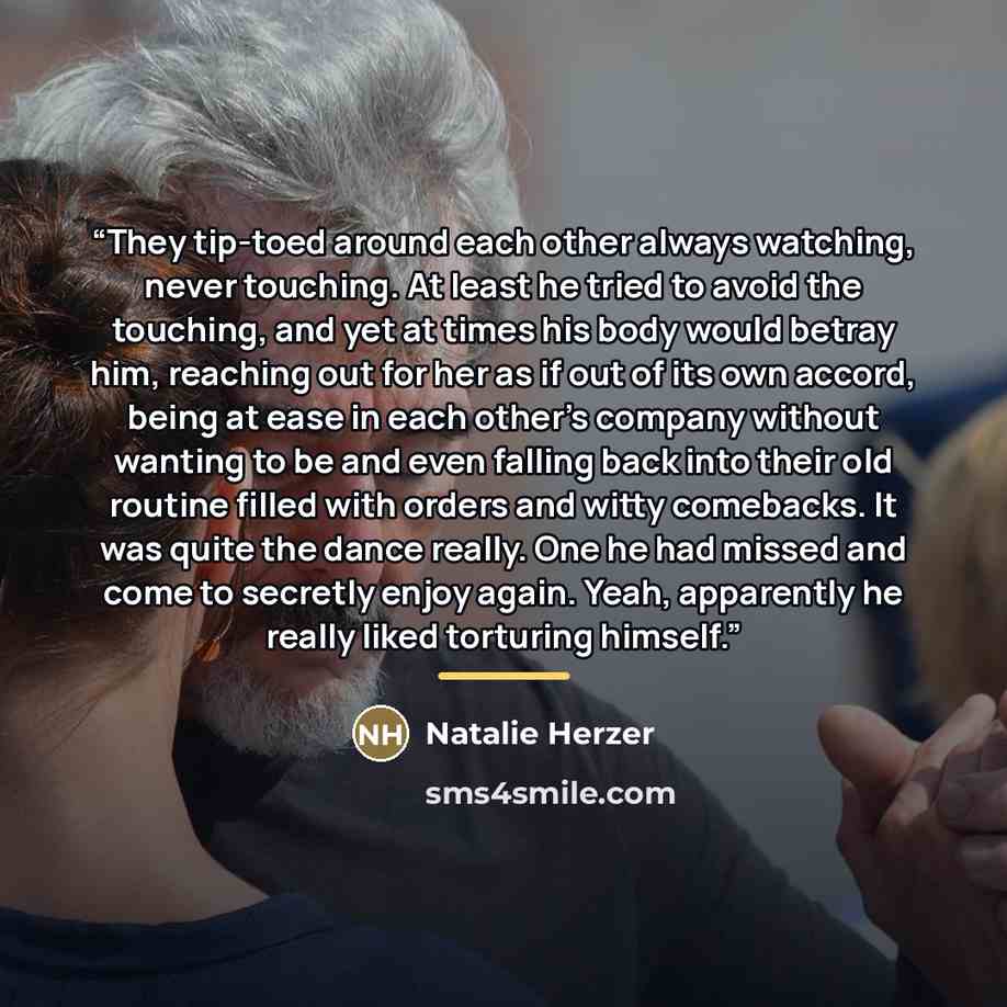 “They tip-toed around each other always watching, never touching. At least he tried to avoid the touching, and yet at times his body would betray him, reaching out for her as if out of its own accord, being at ease in each other’s company without wanting to be and even falling back into their old…” quote by Natalie Herzer