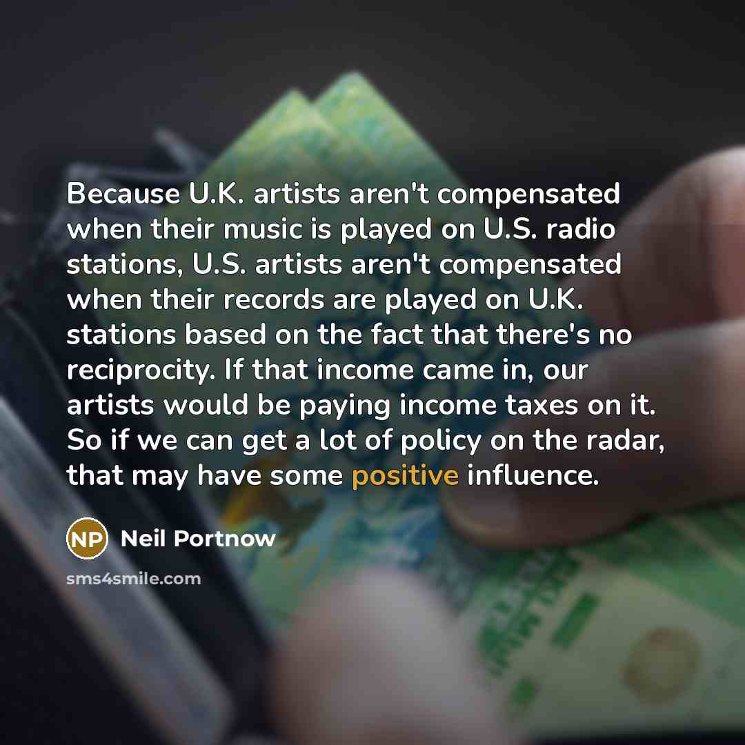 “Because U.K. artists aren't compensated when their music is played on U.S. radio ­stations, U.S. artists aren't ­compensated when their records are played on U.K. stations based on the fact that there's no reciprocity. If that income came in, our ­artists would be paying income taxes on it. So if…” quote by Neil Portnow