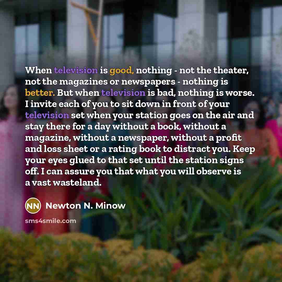“When television is good, nothing - not the theater, not the magazines or newspapers - nothing is better. But when television is bad, nothing is worse. I invite each of you to sit down in front of your television set when your station goes on the air and stay there for a day without a book, without…” quote by Newton N. Minow