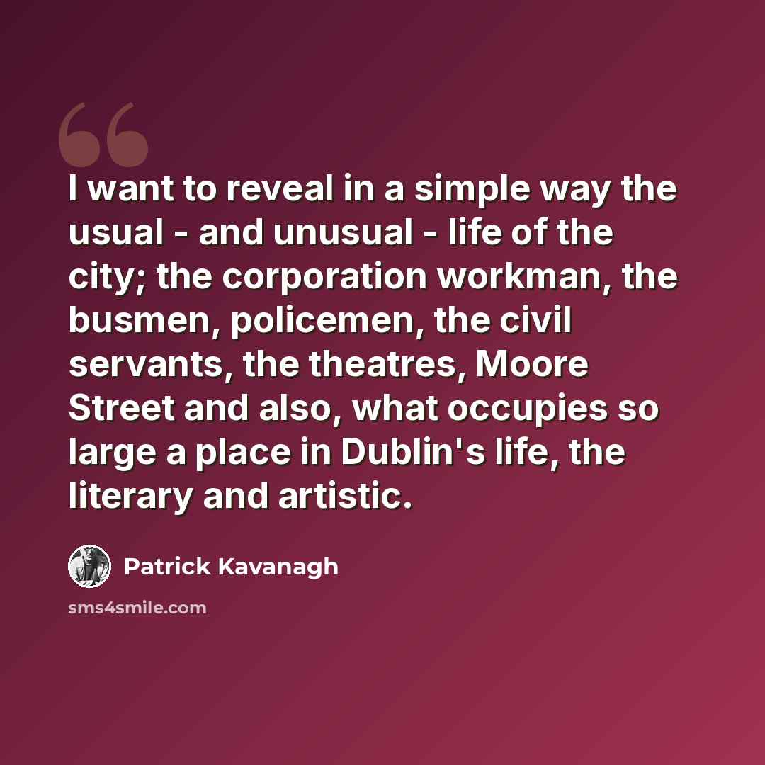 “I want to reveal in a simple way the usual - and unusual - life of the city; the corporation workman, the busmen, policemen, the civil servants, the theatres, Moore Street and also, what occupies so large a place in Dublin's life, the literary and artistic.” quote by Patrick Kavanagh