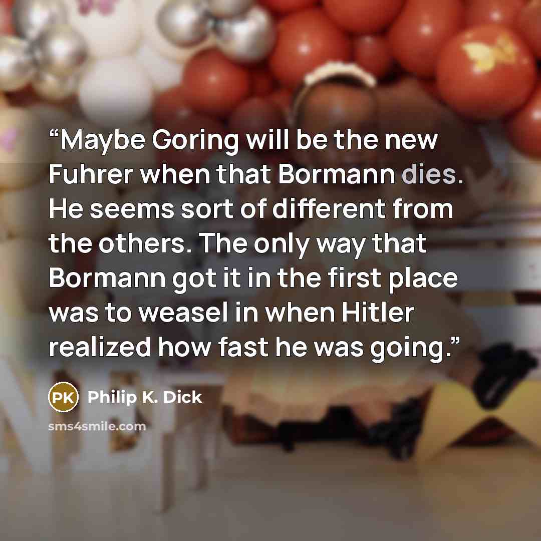 “Maybe Goring will be the new Fuhrer when that Bormann dies. He seems sort of different from the others. The only way that Bormann got it in the first place was to weasel in when Hitler realized how fast he was going.” quote by Philip K. Dick
